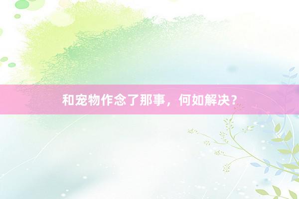 和宠物作念了那事，何如解决？